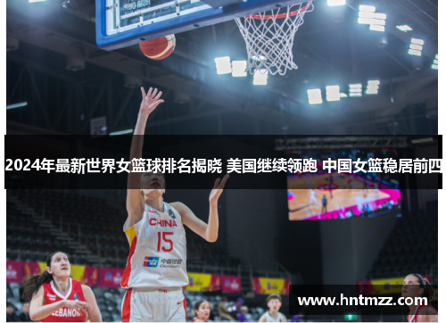 2024年最新世界女篮球排名揭晓 美国继续领跑 中国女篮稳居前四