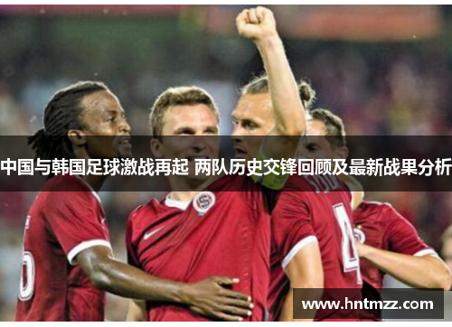 中国与韩国足球激战再起 两队历史交锋回顾及最新战果分析