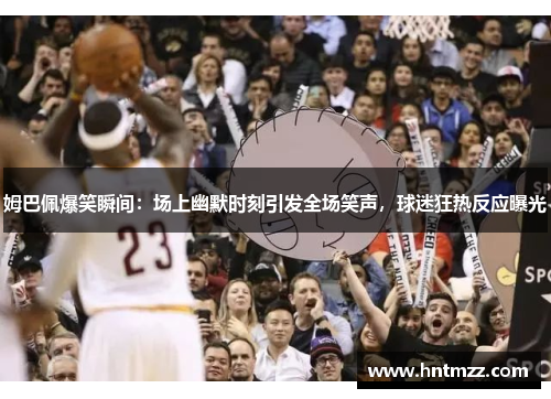 姆巴佩爆笑瞬间：场上幽默时刻引发全场笑声，球迷狂热反应曝光