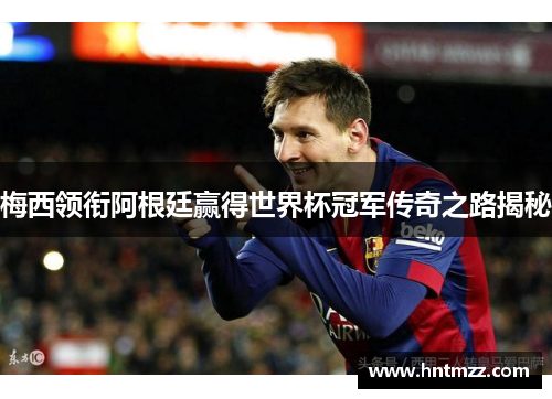 梅西领衔阿根廷赢得世界杯冠军传奇之路揭秘