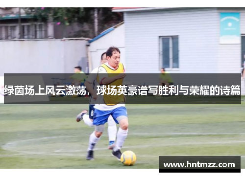 绿茵场上风云激荡，球场英豪谱写胜利与荣耀的诗篇