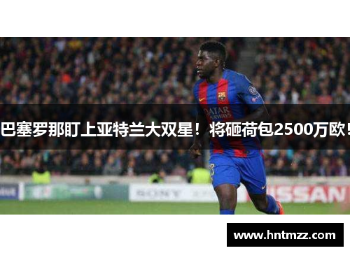 巴塞罗那盯上亚特兰大双星！将砸荷包2500万欧！