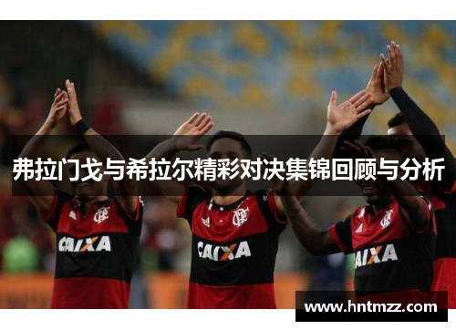 弗拉门戈与希拉尔精彩对决集锦回顾与分析